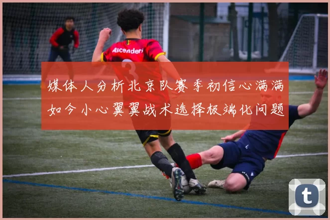 媒体人分析北京队赛季初信心满满如今小心翼翼战术选择极端化问题探讨