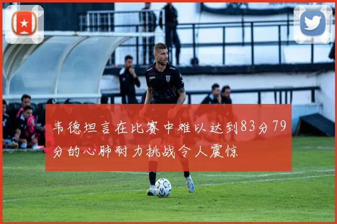 韦德坦言在比赛中难以达到83分79分的心肺耐力挑战令人震惊