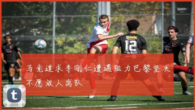马竞追求李刚仁遭遇阻力巴黎坚决不愿放人离队