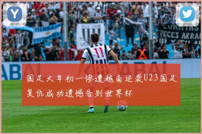 国足大年初一惨遭越南逆袭U23国足复仇成功遗憾告别世界杯