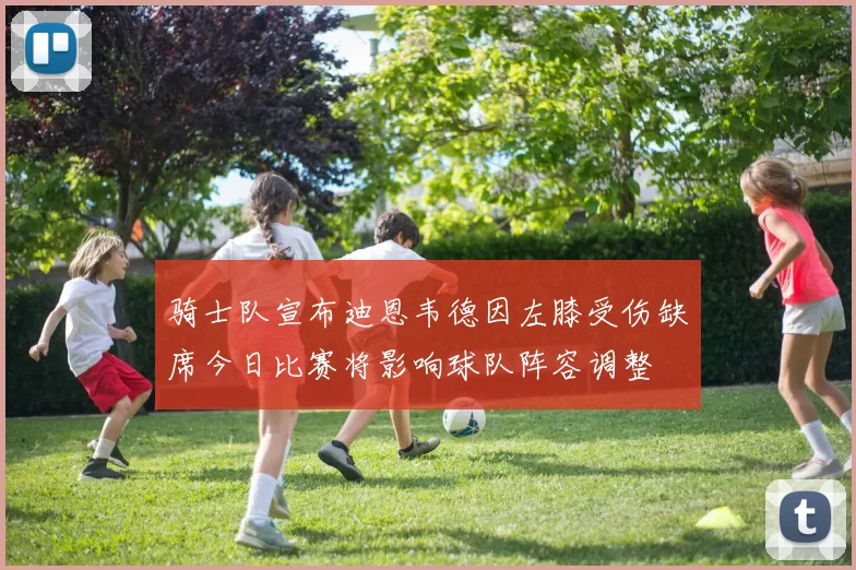 骑士队宣布迪恩韦德因左膝受伤缺席今日比赛将影响球队阵容调整