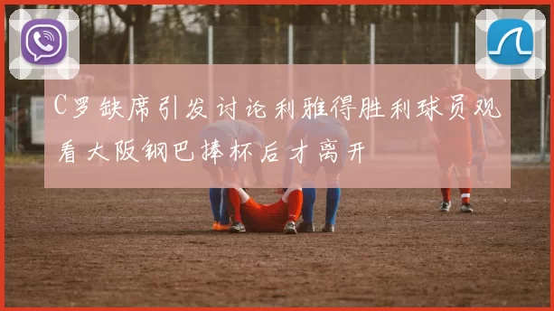 C罗缺席引发讨论利雅得胜利球员观看大阪钢巴捧杯后才离开