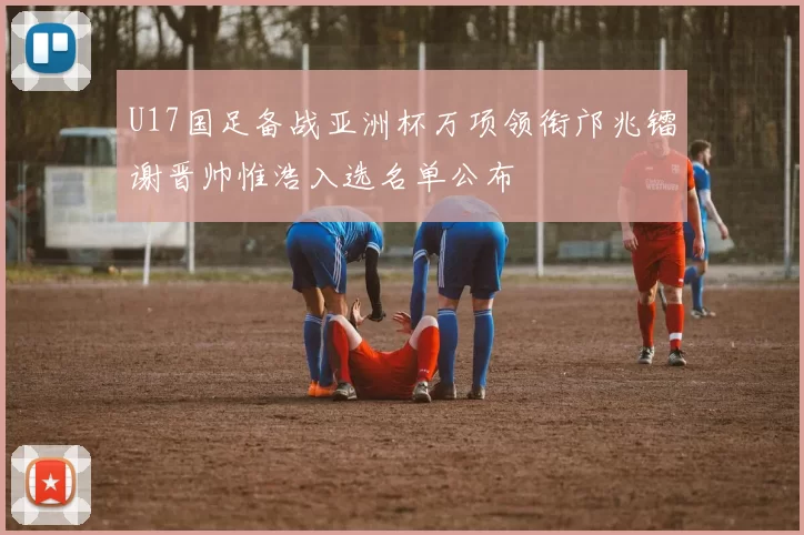 U17国足备战亚洲杯万项领衔邝兆镭谢晋帅惟浩入选名单公布