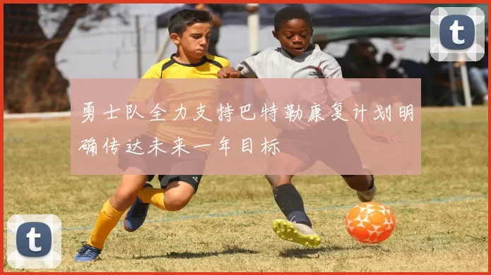 勇士队全力支持巴特勒康复计划明确传达未来一年目标