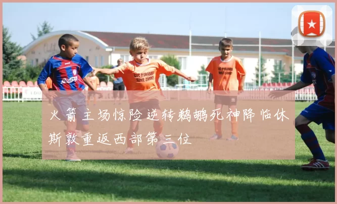 火箭主场惊险逆转鹈鹕死神降临休斯敦重返西部第三位