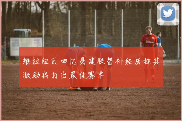 维拉纽瓦回忆易建联替补经历称其激励我打出最佳赛季